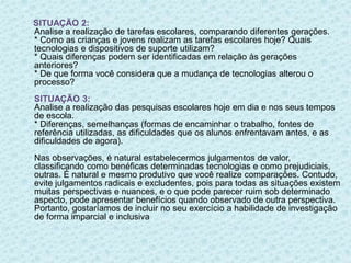 SITUAÇÃO 2: 
Analise a realização de tarefas escolares, comparando diferentes gerações. 
* Como as crianças e jovens realizam as tarefas escolares hoje? Quais 
tecnologias e dispositivos de suporte utilizam? 
* Quais diferenças podem ser identificadas em relação às gerações 
anteriores? 
* De que forma você considera que a mudança de tecnologias alterou o 
processo? 
SITUAÇÃO 3: 
Analise a realização das pesquisas escolares hoje em dia e nos seus tempos 
de escola. 
* Diferenças, semelhanças (formas de encaminhar o trabalho, fontes de 
referência utilizadas, as dificuldades que os alunos enfrentavam antes, e as 
dificuldades de agora). 
Nas observações, é natural estabelecermos julgamentos de valor, 
classificando como benéficas determinadas tecnologias e como prejudiciais, 
outras. É natural e mesmo produtivo que você realize comparações. Contudo, 
evite julgamentos radicais e excludentes, pois para todas as situações existem 
muitas perspectivas e nuances, e o que pode parecer ruim sob determinado 
aspecto, pode apresentar benefícios quando observado de outra perspectiva. 
Portanto, gostaríamos de incluir no seu exercício a habilidade de investigação 
de forma imparcial e inclusiva 
 
