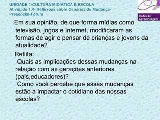 UNIDADE 1-CULTURA MIDIÁTICA E ESCOLA 
Atividade 1.4- Reflexões sobre Cenários de Mudança- 
Presencial-Fórum 
Em sua opinião, de que forma mídias como 
televisão, jogos e Internet, modificaram as 
formas de agir e pensar de crianças e jovens da 
atualidade? 
Reflita: 
Quais as implicações dessas mudanças na 
relação com as gerações anteriores 
(pais,educadores)? 
Como você percebe que essas mudanças 
estão a impactar o cotidiano das nossas 
escolas? 
 