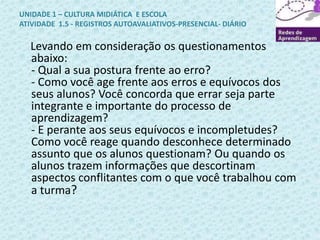 UNIDADE 1 – CULTURA MIDIÁTICA E ESCOLA 
ATIVIDADE 1.5 - REGISTROS AUTOAVALIATIVOS-PRESENCIAL- DIÁRIO 
Levando em consideração os questionamentos 
abaixo: 
- Qual a sua postura frente ao erro? 
- Como você age frente aos erros e equívocos dos 
seus alunos? Você concorda que errar seja parte 
integrante e importante do processo de 
aprendizagem? 
- E perante aos seus equívocos e incompletudes? 
Como você reage quando desconhece determinado 
assunto que os alunos questionam? Ou quando os 
alunos trazem informações que descortinam 
aspectos conflitantes com o que você trabalhou com 
a turma? 
 