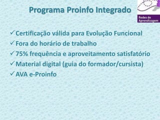 Programa Proinfo Integrado 
Certificação válida para Evolução Funcional 
Fora do horário de trabalho 
75% frequência e aproveitamento satisfatório 
Material digital (guia do formador/cursista) 
AVA e-Proinfo 
 