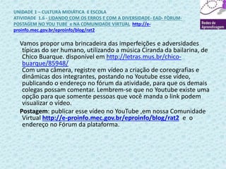 UNIDADE 1 – CULTURA MIDIÁTICA E ESCOLA 
ATIVIDADE 1.6 - LIDANDO COM OS ERROS E COM A DIVERSIDADE- EAD- FÒRUM-POSTAGEM 
NO YOU TUBE e NA COMUNIDADE VIRTUAL http://e-proinfo. 
mec.gov.br/eproinfo/blog/rat2 
Vamos propor uma brincadeira das imperfeições e adversidades 
típicas do ser humano, utilizando a música Ciranda da bailarina, de 
Chico Buarque. disponível em http://letras.mus.br/chico-buarque/ 
85948/ 
Com uma câmera, registre em vídeo a criação de coreografias e 
dinâmicas dos integrantes, postando no Youtube esse vídeo, 
publicando o endereço no fórum da atividade, para que os demais 
colegas possam comentar. Lembrem-se que no Youtube existe uma 
opção para que somente pessoas que você manda o link podem 
visualizar o vídeo. 
Postagem: publicar esse vídeo no YouTube ,em nossa Comunidade 
Virtual http://e-proinfo.mec.gov.br/eproinfo/blog/rat2 e o 
endereço no Fórum da plataforma. 
