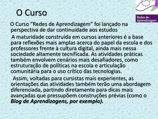 O Curso 
O Curso “Redes de Aprendizagem” foi lançado na 
perspectiva de dar continuidade aos estudos 
A maturidade construída em cursos anteriores é a base 
para reflexões mais amplas acerca do papel da escola e dos 
professores frente à cultura digital, ainda mais nessa 
sociedade altamente tecnificada. As atividades práticas 
também envolvem cenários mais desafiadores, como 
estruturação de políticas na escola e articulação 
comunitária para o uso crítico das tecnologias. 
Assim, voltadas para cursistas mais experientes, as 
orientações das atividades também terão uma abordagem 
diferenciada, partindo diretamente para dicas mais 
avançadas que pressupõem construções prévias (como o 
Blog de Aprendizagens, por exemplo). 
 