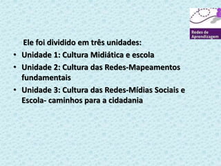 Ele foi dividido em três unidades: 
• Unidade 1: Cultura Midiática e escola 
• Unidade 2: Cultura das Redes-Mapeamentos 
fundamentais 
• Unidade 3: Cultura das Redes-Mídias Sociais e 
Escola- caminhos para a cidadania 
 
