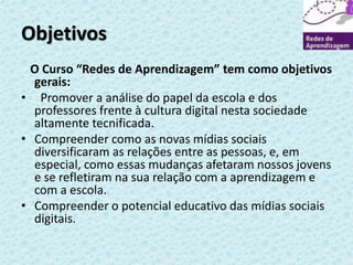 Objetivos 
O Curso “Redes de Aprendizagem” tem como objetivos 
gerais: 
• Promover a análise do papel da escola e dos 
professores frente à cultura digital nesta sociedade 
altamente tecnificada. 
• Compreender como as novas mídias sociais 
diversificaram as relações entre as pessoas, e, em 
especial, como essas mudanças afetaram nossos jovens 
e se refletiram na sua relação com a aprendizagem e 
com a escola. 
• Compreender o potencial educativo das mídias sociais 
digitais. 
 