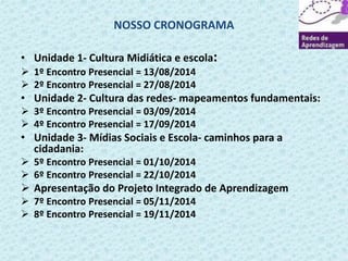 NOSSO CRONOGRAMA 
• Unidade 1- Cultura Midiática e escola: 
 1º Encontro Presencial = 13/08/2014 
 2º Encontro Presencial = 27/08/2014 
• Unidade 2- Cultura das redes- mapeamentos fundamentais: 
 3º Encontro Presencial = 03/09/2014 
 4º Encontro Presencial = 17/09/2014 
• Unidade 3- Mídias Sociais e Escola- caminhos para a 
cidadania: 
 5º Encontro Presencial = 01/10/2014 
 6º Encontro Presencial = 22/10/2014 
 Apresentação do Projeto Integrado de Aprendizagem 
 7º Encontro Presencial = 05/11/2014 
 8º Encontro Presencial = 19/11/2014 
 