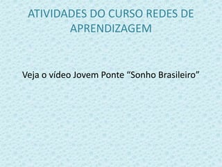 ATIVIDADES DO CURSO REDES DE 
APRENDIZAGEM 
Veja o vídeo Jovem Ponte “Sonho Brasileiro” 
 