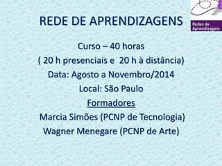 REDE DE APRENDIZAGENS 
Curso – 40 horas 
( 20 h presenciais e 20 h à distância) 
Data: Agosto a Novembro/2014 
Local: São Paulo 
Formadores 
Marcia Simões (PCNP de Tecnologia) 
Wagner Menegare (PCNP de Arte) 
 