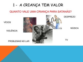1 - A CRIANÇA TEM VALOR
     QUANTO VALE UMA CRIANÇA PARA SATANÁS?
                                     DESPREZO

VÍCIOS

                                           MÚSICA
  VIOLÊNCIA



                                      TV
   PROBLEMAS NO LAR
 