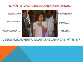 QUANTO VALE UMA CRIANÇA PARA JESUS?

   ESPERANÇA                      VIDA ETERNA


 CRESCIMENTO
                                  SALVAÇÃO


CONHECIMENTO                        ALEGRIA



JESUS NOS ADVERTIU QUANTO AS CRIANÇAS MT 18: 5-7
 