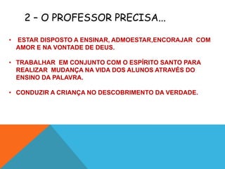 2 – O PROFESSOR PRECISA...

•   ESTAR DISPOSTO A ENSINAR, ADMOESTAR,ENCORAJAR COM
    AMOR E NA VONTADE DE DEUS.

• TRABALHAR EM CONJUNTO COM O ESPÍRITO SANTO PARA
  REALIZAR MUDANÇA NA VIDA DOS ALUNOS ATRAVÉS DO
  ENSINO DA PALAVRA.

• CONDUZIR A CRIANÇA NO DESCOBRIMENTO DA VERDADE.
 