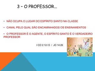 3 – O PROFESSOR...


• NÃO OCUPA O LUGAR DO ESPÍRITO SANTO NA CLASSE

• CANAL PELO QUAL SÃO ENCAMINHADOS OS ENSINAMENTOS

• O PROFESSOR É O AGENTE, O ESPÍRITO SANTO É O VERDADEIRO
PROFESSOR


                     I CO 2:12-13 / JO 14:26
 