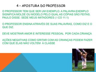4 – APOSTURA DO PROFESSOR
O PROFESSOR TEM QUE SER UM EXEMPLO. A PALAVRA EXEMPLO
SIGNIFICA MOLDE OU MODELO PELO QUAL AS CÓPIAS SÃO FEITAS.
PAULO DISSE: SEDE MEUS IMITADORES ( I CO 11:1)

O PROFESSOR ENSINA ATRAVÉS DE SUAS PALAVRAS, COMO DIZ E O
QUE DIZ.

DEVE MOSTRAR AMOR E INTERESSE PESSOAL POR CADA CRIANÇA

AÇÕES NEGATIVAS COMO GRITAR COM AS CRIANÇAS PODEM FAZER
COM QUE ELAS NÃO VOLTEM À CLASSE
 