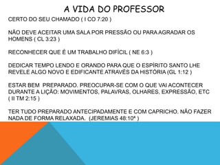 A VIDA DO PROFESSOR
CERTO DO SEU CHAMADO ( I CO 7:20 )

NÃO DEVE ACEITAR UMA SALA POR PRESSÃO OU PARA AGRADAR OS
HOMENS ( CL 3:23 )

RECONHECER QUE É UM TRABALHO DIFÍCIL ( NE 6:3 )

DEDICAR TEMPO LENDO E ORANDO PARA QUE O ESPÍRITO SANTO LHE
REVELE ALGO NOVO E EDIFICANTE ATRAVÉS DA HISTÓRIA (GL 1:12 )

ESTAR BEM PREPARADO. PREOCUPAR-SE COM O QUE VAI ACONTECER
DURANTE A LIÇÃO: MOVIMENTOS, PALAVRAS, OLHARES, EXPRESSÃO, ETC
( II TM 2:15 )

TER TUDO PREPARADO ANTECIPADAMENTE E COM CAPRICHO. NÃO FAZER
NADA DE FORMA RELAXADA. (JEREMIAS 48:10ª )
 