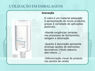 UTILIZAÇÃO EM EMBALAGENS O vidro é um material adequado à apresentação de novos produtos, graças à variedade de aplicações possíveis. Atende exigências variadas nos processos de fechamento, selagem e decoração Quanto à decoração apresenta diversas opções de elementos decorativos (rótulo adesivo, alto-relevo...) Diferenciação visual do produto nos pontos de venda Inovação 