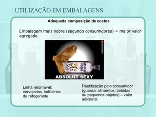 UTILIZAÇÃO EM EMBALAGENS Embalagem mais nobre (segundo consumidores) = maior valor agregado.  Reutilização pelo consumidor (guardar alimentos, bebidas ou pequenos objetos) – valor adicional. Linha retornável: cervejarias, indústrias de refrigerante. Adequada composição de custos 