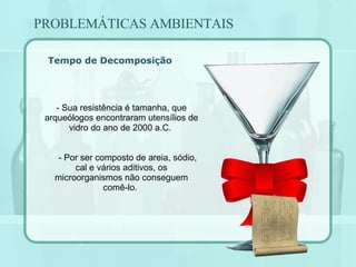 Tempo de Decomposição - Sua resistência é tamanha, que arqueólogos encontraram utensílios de vidro do ano de 2000 a.C.  - Por ser composto de areia, sódio, cal e vários aditivos, os microorganismos não conseguem comê-lo.  PROBLEMÁTICAS AMBIENTAIS 