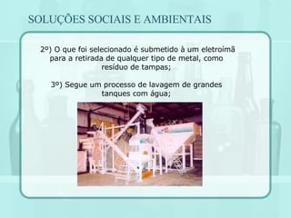 2º) O que foi selecionado é submetido à um eletroímã para a retirada de qualquer tipo de metal, como resíduo de tampas; 3º) Segue um processo de lavagem de grandes tanques com água; SOLUÇÕES SOCIAIS E AMBIENTAIS 