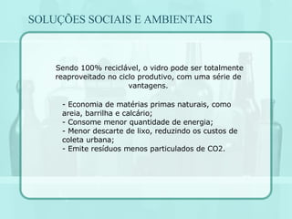 Sendo 100% reciclável, o vidro pode ser totalmente reaproveitado no ciclo produtivo, com uma série de vantagens. Economia de matérias primas naturais, como areia, barrilha e calcário; Consome menor quantidade de energia; Menor descarte de lixo, reduzindo os custos de coleta urbana; - Emite resíduos menos particulados de CO2. SOLUÇÕES SOCIAIS E AMBIENTAIS 