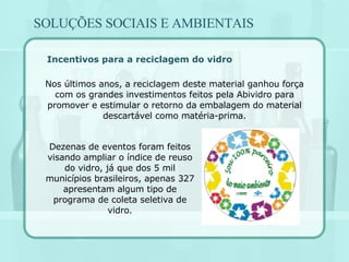 Incentivos para a reciclagem do vidro Nos últimos anos, a reciclagem deste material ganhou força com os grandes investimentos feitos pela Abividro para promover e estimular o retorno da embalagem do material descartável como matéria-prima. Dezenas de eventos foram feitos visando ampliar o índice de reuso do vidro, já que dos 5 mil municípios brasileiros, apenas 327 apresentam algum tipo de programa de coleta seletiva de vidro. SOLUÇÕES SOCIAIS E AMBIENTAIS 