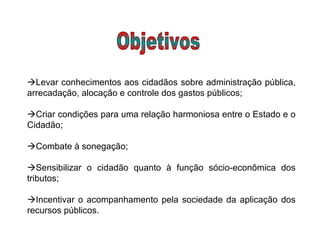  Levar conhecimentos aos cidadãos sobre administração pública, arrecadação, alocação e controle dos gastos públicos;   Criar condições para uma relação harmoniosa entre o Estado e o Cidadão;   Combate à sonegação;   Sensibilizar o cidadão quanto à função sócio-econômica dos tributos;   Incentivar o acompanhamento pela sociedade da aplicação dos recursos públicos.  Objetivos 
