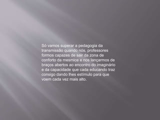 Só vamos superar a pedagogia da
transmissão quando nós, professores
formos capazes de sair da zona de
conforto da mesmice e nos lançarmos de
braços abertos ao encontro do imaginário
e da capacidade que cada educando traz
consigo dando lhes estímulo para que
voem cada vez mais alto.
 