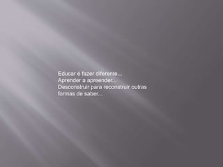 Educar é fazer diferente...
Aprender a apreender...
Desconstruir para reconstruir outras
formas de saber...
 