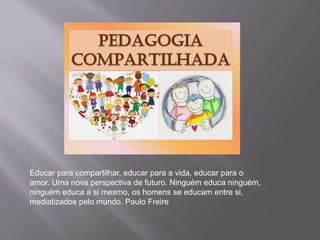 Educar para compartilhar, educar para a vida, educar para o
amor. Uma nova perspectiva de futuro. Ninguém educa ninguém,
ninguém educa a si mesmo, os homens se educam entre si,
mediatizados pelo mundo. Paulo Freire
 