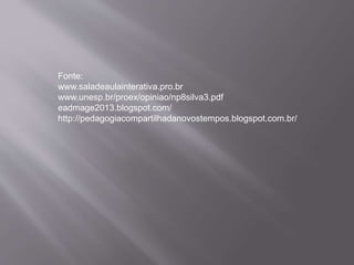 Fonte:
www.saladeaulainterativa.pro.br
www.unesp.br/proex/opiniao/np8silva3.pdf
eadmage2013.blogspot.com/
http://pedagogiacompartilhadanovostempos.blogspot.com.br/
 