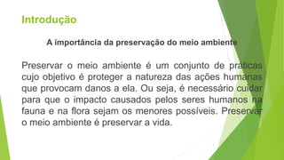 Introdução
A importância da preservação do meio ambiente
Preservar o meio ambiente é um conjunto de práticas
cujo objetivo é proteger a natureza das ações humanas
que provocam danos a ela. Ou seja, é necessário cuidar
para que o impacto causados pelos seres humanos na
fauna e na flora sejam os menores possíveis. Preservar
o meio ambiente é preservar a vida.
2
 