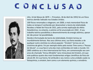 Ulm, 14 de Março de 1879 — Princeton, 18 de Abril de 1955) foi um físico teórico alemão radicado nos Estados Unidos.100 físicos renomados o elegeram, em 2009, o mais memorável físico de todos os tempos.É conhecido por desenvolver a teoria da relatividade. Recebeu o Nobel de Física de 1921, pela correta explicação do efeito fotoeléctrico; no entanto, o prémio só foi anunciado em 1922 . O seu trabalho teórico possibilitou o desenvolvimento da energia atômica, apesar de não prever tal possibilidade.Devido à formulação da teoria da relatividade, Einstein tornou-se mundialmente famoso. Nos seus últimos anos, sua fama excedeu a de qualquer outro cientista na cultura popular: "Einstein" tornou-se um sinónimo de génio. Foi por exemplo eleito pela revista Time como a "Pessoa do Século", e a sua face é uma das mais conhecidas em todo o mundo. Em 2005 celebrou-se o Ano Internacional da Física, em comemoração aos cem anos do chamado "Annus Mirabilis" (ano miraculoso) de Einstein, em que este publicou quatro dos mais fundamentais artigos cientifícos da física do século XX. Em sua honra, foi atribuído o seu nome a uma unidade usada na fotoquímica, o einstein, bem como a um elemento químico, o einstênio.