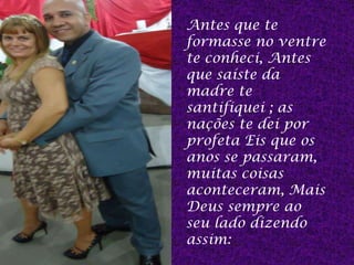 Antes que te
formasse no ventre
te conheci, Antes
que saíste da
madre te
santifiquei ; as
nações te dei por
profeta Eis que os
anos se passaram,
muitas coisas
aconteceram, Mais
Deus sempre ao
seu lado dizendo
assim:
 