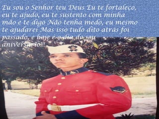 Eu sou o Senhor teu Deus Eu te fortaleço,
eu te ajudo, eu te sustento com minha
mão e te digo Não tenha medo, eu mesmo
te ajudarei Mas isso tudo dito atrás foi
passado, e hoje é o dia do seu
aniversario!!!
 