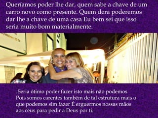 Queríamos poder lhe dar, quem sabe a chave de um
carro novo como presente. Quem dera poderemos
dar lhe a chave de uma casa Eu bem sei que isso
seria muito bom materialmente.
. Seria ótimo poder fazer isto mais não podemos
Pois somos carentes também de tal estrutura mais o
que podemos sim fazer É erguermos nossas mãos
aos céus para pedir a Deus por ti.
 