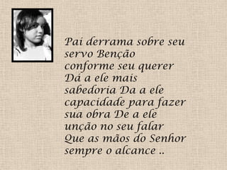 Pai derrama sobre seu
servo Benção
conforme seu querer
Dá a ele mais
sabedoria Da a ele
capacidade para fazer
sua obra De a ele
unção no seu falar
Que as mãos do Senhor
sempre o alcance ..
 