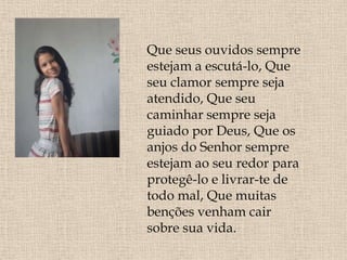 Que seus ouvidos sempre
estejam a escutá-lo, Que
seu clamor sempre seja
atendido, Que seu
caminhar sempre seja
guiado por Deus, Que os
anjos do Senhor sempre
estejam ao seu redor para
protegê-lo e livrar-te de
todo mal, Que muitas
benções venham cair
sobre sua vida.
 