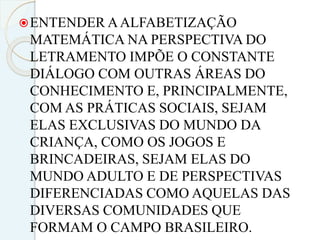 ENTENDER AALFABETIZAÇÃO
MATEMÁTICA NA PERSPECTIVA DO
LETRAMENTO IMPÕE O CONSTANTE
DIÁLOGO COM OUTRAS ÁREAS DO
CONHECIMENTO E, PRINCIPALMENTE,
COM AS PRÁTICAS SOCIAIS, SEJAM
ELAS EXCLUSIVAS DO MUNDO DA
CRIANÇA, COMO OS JOGOS E
BRINCADEIRAS, SEJAM ELAS DO
MUNDO ADULTO E DE PERSPECTIVAS
DIFERENCIADAS COMO AQUELAS DAS
DIVERSAS COMUNIDADES QUE
FORMAM O CAMPO BRASILEIRO.
 