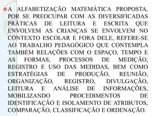 A ALFABETIZAÇÃO MATEMÁTICA PROPOSTA,
POR SE PREOCUPAR COM AS DIVERSIFICADAS
PRÁTICAS DE LEITURA E ESCRITA QUE
ENVOLVEM AS CRIANÇAS SE ENVOLVEM NO
CONTEXTO ESCOLAR E FORA DELE, REFERE-SE
AO TRABALHO PEDAGÓGICO QUE CONTEMPLA
TAMBÉM RELAÇÕES COM O ESPAÇO, TEMPO E
AS FORMAS, PROCESSOS DE MEDIÇÃO,
REGISTRO E USO DAS MEDIDAS, BEM COMO
ESTRATÉGIAS DE PRODUÇÃO, REUNIÃO,
ORGANIZAÇÃO, REGISTRO, DIVULGAÇÃO,
LEITURA E ANÁLISE DE INFORMAÇÕES,
MOBILIZANDO PROCEDIMENTOS DE
IDENTIFICAÇÃO E ISOLAMENTO DE ATRIBUTOS,
COMPARAÇÃO, CLASSIFICAÇÃO E ORDENAÇÃO.
 