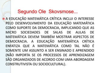 Segundo Ole Skovsmose...
 A EDUCAÇÃO MATEMÁTICA CRÍTICA INCLUI O INTERESSE
PELO DESENVOLVIMENTO DA EDUCAÇÃO MATEMÁTICA
COMO SUPORTE DA DEMOCRACIA, IMPLICANDO QUE AS
MICRO SOCIEDADES DE SALAS DE AULAS DE
MATEMÁTICA DEVEM TAMBÉM MOSTRAR ASPECTOS DE
DEMOCRACIA. A EDUCAÇÃO MATEMÁTICA CRÍTICA
ENFATIZA QUE A MATEMÁTICA COMO TAL NÃO É
SOMENTE UM ASSUNTO A SER ENSINADO E APRENDIDO
(NÃO IMPORTA SE OS PROCESSOS DE APRENDIZAGEM
SÃO ORGANIZADOS DE ACORDO COM UMA ABORDAGEM
CONSTRUTIVISTA OU SOCIOCULTURAL).
 