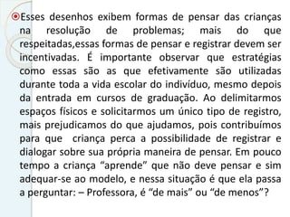 Esses desenhos exibem formas de pensar das crianças
na resolução de problemas; mais do que
respeitadas,essas formas de pensar e registrar devem ser
incentivadas. É importante observar que estratégias
como essas são as que efetivamente são utilizadas
durante toda a vida escolar do indivíduo, mesmo depois
da entrada em cursos de graduação. Ao delimitarmos
espaços físicos e solicitarmos um único tipo de registro,
mais prejudicamos do que ajudamos, pois contribuímos
para que criança perca a possibilidade de registrar e
dialogar sobre sua própria maneira de pensar. Em pouco
tempo a criança “aprende” que não deve pensar e sim
adequar-se ao modelo, e nessa situação é que ela passa
a perguntar: – Professora, é “de mais” ou “de menos”?
 