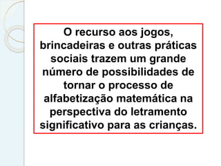 O recurso aos jogos,
brincadeiras e outras práticas
sociais trazem um grande
número de possibilidades de
tornar o processo de
alfabetização matemática na
perspectiva do letramento
significativo para as crianças.
 