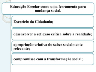 Educação Escolar como uma ferramenta para
mudança social.
Exercício da Cidadania;
desenvolver a reflexão crítica sobre a realidade;
apropriação criativa do saber socialmente
relevante;
compromisso com a transformação social;
 