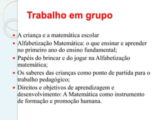 Trabalho em grupo
 A criança e a matemática escolar
 Alfabetização Matemática: o que ensinar e aprender
no primeiro ano do ensino fundamental;
 Papéis do brincar e do jogar na Alfabetização
matemática;
 Os saberes das crianças como ponto de partida para o
trabalho pedagógico;
 Direitos e objetivos de aprendizagem e
desenvolvimento: A Matemática como instrumento
de formação e promoção humana.
 