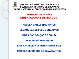 TURMAS DE 1º ANO
ORIENTADORAS DE ESTUDO:
ANGELA MARIA FIRME MATOS
ELIZANGELA DE DEUS GONÇALVES
MARIA DAS GRAÇAS DE SOUSA
JULIA MARIA FERNANDES
IONE APARECIDA DUARTE SANTOS DIAS
PATRICIA BERNARDO DA SILVA MARTINS
PREFEITURA MUNICIPAL DE CARIACICA
SECRETARIA MUNICIPAL DE EDUCAÇÃO
PACTO NACIONAL ALFABETIZAÇÃO NA IDADE CERTA
 