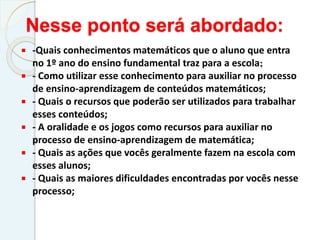 Nesse ponto será abordado:
 -Quais conhecimentos matemáticos que o aluno que entra
no 1º ano do ensino fundamental traz para a escola;
 - Como utilizar esse conhecimento para auxiliar no processo
de ensino-aprendizagem de conteúdos matemáticos;
 - Quais o recursos que poderão ser utilizados para trabalhar
esses conteúdos;
 - A oralidade e os jogos como recursos para auxiliar no
processo de ensino-aprendizagem de matemática;
 - Quais as ações que vocês geralmente fazem na escola com
esses alunos;
 - Quais as maiores dificuldades encontradas por vocês nesse
processo;
 