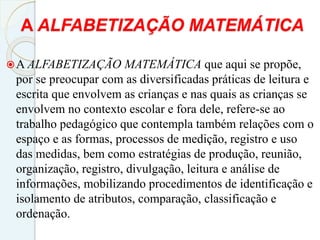 A ALFABETIZAÇÃO MATEMÁTICA
A ALFABETIZAÇÃO MATEMÁTICA que aqui se propõe,
por se preocupar com as diversificadas práticas de leitura e
escrita que envolvem as crianças e nas quais as crianças se
envolvem no contexto escolar e fora dele, refere-se ao
trabalho pedagógico que contempla também relações com o
espaço e as formas, processos de medição, registro e uso
das medidas, bem como estratégias de produção, reunião,
organização, registro, divulgação, leitura e análise de
informações, mobilizando procedimentos de identificação e
isolamento de atributos, comparação, classificação e
ordenação.
 