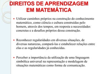 DIREITOS DE APRENDIZAGEM
EM MATEMÁTICA
 Utilizar caminhos próprios na construção do conhecimento
matemático, como ciência e cultura construídas pelo
homem, através dos tempos, em resposta a necessidades
concretas e a desafios próprios dessa construção.
 Reconhecer regularidades em diversas situações, de
diversas naturezas, compará-las e estabelecer relações entre
elas e as regularidades já conhecidas.
 Perceber a importância da utilização de uma linguagem
simbólica universal na representação e modelagem de
situações matemáticas como forma de comunicação.
 