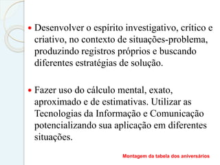  Desenvolver o espírito investigativo, crítico e
criativo, no contexto de situações-problema,
produzindo registros próprios e buscando
diferentes estratégias de solução.
 Fazer uso do cálculo mental, exato,
aproximado e de estimativas. Utilizar as
Tecnologias da Informação e Comunicação
potencializando sua aplicação em diferentes
situações.
Montagem da tabela dos aniversários
 