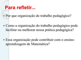 Para refletir...
 Por que organização do trabalho pedagógico?
 Como a organização do trabalho pedagógico pode
facilitar ou melhorar nossa prática pedagógica?
 Essa organização pode contribuir com o ensino-
aprendizagem de Matemática?
 