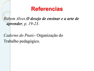 Referencias
Rubem Alves.O desejo de ensinar e a arte de
aprender, p. 19-23.
Caderno do Pnaic- Organização do
Trabalho pedagógico.
 