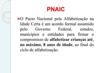 PNAIC
O Pacto Nacional pela Alfabetização na
Idade Certa é um acordo formal assumido
pelo Governo Federal, estados,
municípios e entidades para firmar o
compromisso de alfabetizar crianças até,
no máximo, 8 anos de idade, ao final do
ciclo de alfabetização.
 